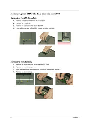 Page 6861Chapter 3
Removing the  HDD Module and the miniPCI
Removing the HDD Module
1.Remove two screws that secure the HDD cover.
2.Remove the HDD cover.
3.Remove the two screws that secure the HDD. 
4.Holding the mylar and pull the HDD module out of the main unit.
.
Removing the Memory
1.Remove the two screws that secure the memory cover.
2.Remove the memory cover.
3.Press the latch on left and right side to pop out the memory and remove it.
4.Remove the other memory. 