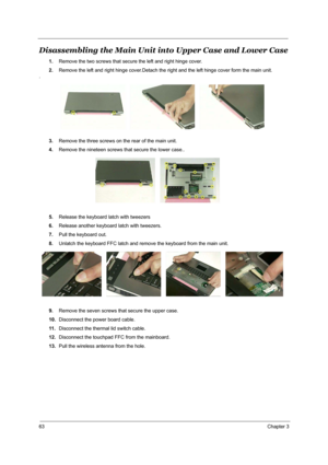 Page 7063Chapter 3
Disassembling the Main Unit into Upper Case and Lower Case
1.Remove the two screws that secure the left and right hinge cover.
2.Remove the left and right hinge cover.Detach the right and the left hinge cover form the main unit.
.
3.Remove the three screws on the rear of the main unit.
4.Remove the nineteen screws that secure the lower case..
5.Release the keyboard latch with tweezers
6.Release another keyboard latch with tweezers.
7.Pull the keyboard out.
8.Unlatch the keyboard FFC latch and...