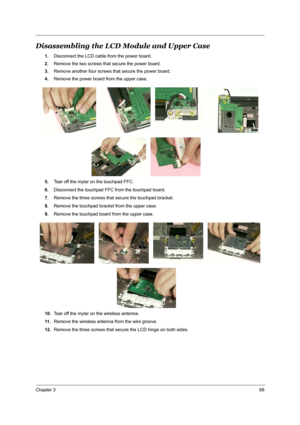 Page 75Chapter 368
Disassembling the LCD Module and Upper Case
1.Disconnect the LCD cable from the power board.
2.Remove the two screws that secure the power board.
3.Remove another four screws that secure the power board.
4.Remove the power board from the upper case.
5.Tear off the mylar on the touchpad FFC.
6.Disconnect the touchpad FFC from the touchpad board.
7.Remove the three screws that secure the touchpad bracket.
8.Remove the touchpad bracket from the upper case.
9.Remove the touchpad board from the...