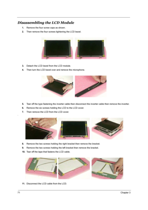 Page 7871Chapter 3
Disassembling the LCD Module
1.Remove the four screw caps as shown.
2.Then remove the four screws tightening the LCD bezel.
3.Detach the LCD bezel from the LCD module.
4.Then turn the LCD bezel over and remove the microphone.
5.Tear off the type fastening the inverter cable then disconnect the inverter cable then remove the inverter.
6.Remove the six screws holding the LCD to the LCD cover.
7.Then remove the LCD from the LCD cover.
.
8.Remove the two screws holding the right bracket then...