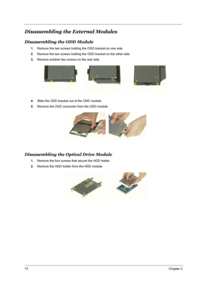 Page 8073Chapter 3
Disassembling the External Modules
Disassembling the ODD Module
1.Remove the two screws holding the ODD bracket on one side.
2.Remove the two screws holding the ODD bracket on the other side.
3.Remove another two screws on the rear side.
4.Slide the ODD bracket out of the ODD module.
5.Remove the ODD connector from the ODD module.
Disassembling the Optical Drive Module
1.Remove the four screws that secure the HDD holder.
2.Remove the HDD holder from the HDD module. 