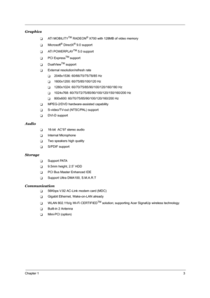 Page 10Chapter 13
Graphics
TAT I  M O B I L I T YTM RADEON® X700 with 128MB of video memory 
TMicrosoft® DirectX® 9.0 support
TAT I  P O W E R P L AYTM 5.0 support
TPCI ExpressTM support
TDualViewTM support
TExternal resolution/refresh rate
T2048x1536: 60/66/70/75/78/85 Hz
T1600x1200: 60/75/85/100/120 Hz
T1280x1024: 60/70/75/85/90/100/120/160/180 Hz
T1024x768: 60/70/72/75/85/90/100/120/150/160/200 Hz
T800x600: 60/70/75/85/90/100/120/160/200 Hz
TMPEG-2/DVD hardware-assisted capability
TS-video/TV-out (NTSC/PAL)...