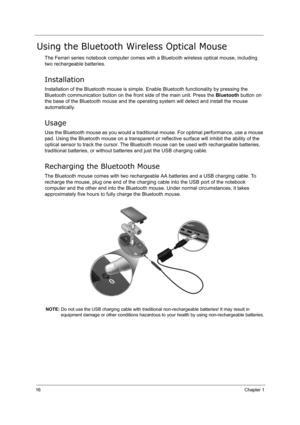 Page 2516Chapter 1
Using the Bluetooth Wireless Optical Mouse
The Ferrari series notebook computer comes with a Bluetooth wireless optical mouse, including 
two rechargeable batteries.
Installation
Installation of the Bluetooth mouse is simple. Enable Bluetooth functionality by pressing the 
Bluetooth communication button on the front side of the main unit. Press the Bluetooth button on 
the base of the Bluetooth mouse and the operating system will detect and install the mouse 
automatically.
Usage
Use the...