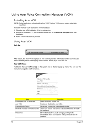 Page 2718Chapter 1
Using Acer Voice Connection Manager (VCM)
Installing Acer VCM
NOTE: Quit all applications before installing Acer VCM. The Acer VCM requires system restart after 
installation.
To install the Acer VCM application in the notebook:
1.Place the Acer VCM installation CD to the optical drive.
2.Explore the installation CD, then locate and double-click on the AcerVCM Setup.exe file to start 
installation.
3.Follow screen instructions to proceed.
Using Acer VCM
Info Bar
After restart, the Acer VCM...