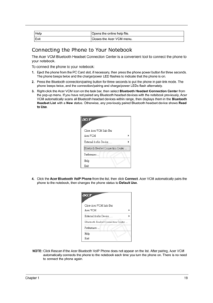 Page 28Chapter 119
Connecting the Phone to Your Notebook
The Acer VCM Bluetooth Headset Connection Center is a convenient tool to connect the phone to 
your notebook.
To connect the phone to your notebook:
1.Eject the phone from the PC Card slot, if necessary, then press the phone power button for three seconds. 
The phone beeps twice and the charge/power LED flashes to indicate that the phone is on.
2.Press the Bluetooth connection/pairing button for three seconds to put the phone in pair-link mode. The 
phone...