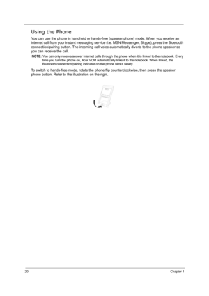 Page 2920Chapter 1
Using the Phone
You can use the phone in handheld or hands-free (speaker phone) mode. When you receive an 
internet call from your instant messaging service (i.e. MSN Messenger, Skype), press the Bluetooth 
connection/pairing button. The incoming call voice automatically diverts to the phone speaker so 
you can receive the call.
NOTE: You can only receive/answer internet calls through the phone when it is linked to the notebook. Every 
time you turn the phone on, Acer VCM automatically links...