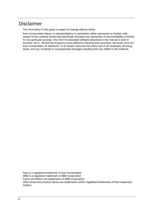 Page 4IV
Disclaimer
The information in this guide is subject to change without notice.
Acer Incorporated makes no representations or warranties, either expressed or implied, with 
respect to the contents hereof and specifically disclaims any warranties of merchantability or fitness 
for any particular purpose. Any Acer Incorporated software described in this manual is sold or 
licensed “as is”. Should the programs prove defective following their purchase, the buyer (and not 
Acer Incorporated, its distributor,...