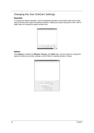 Page 3122Chapter 1
Changing the Acer OrbiCam Settings
Resolution
To change the capture resolution, click the displayed resolution at the bottom right corner of the 
capture window, then select the desired resolution. Setting the camera resolution to 640 x 480 or 
larger does not change the capture window size.
Options
Click Options to display the Window, Preview, and Folder tabs. Use the options to change the 
capture window size, preview settings, and the folder for captured photos or videos.
Note:
Options...