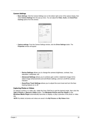 Page 32Chapter 123
Camera Settings
•Basic Settings: Click the Camera Settings icon on the bottom right corner of the capture display, then 
select Camera Settings from the pop-up menu. You can adjust the Video, Audio, and Zoom/Face 
tracking options from this window.
•Capture settings: From the Camera Settings window, click the Driver Settings button. The 
Properties window will appear.
•
Device Settings allows you to change the camera brightness, contrast, hue, 
saturation, sharpness, etc.
•Advanced Settings...
