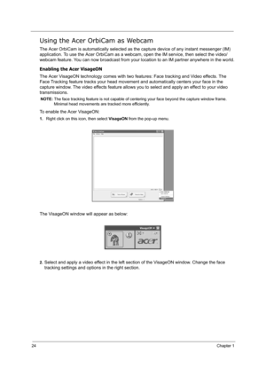 Page 3324Chapter 1
Using the Acer OrbiCam as Webcam
The Acer OrbiCam is automatically selected as the capture device of any instant messenger (IM) 
application. To use the Acer OrbiCam as a webcam, open the IM service, then select the video/
webcam feature. You can now broadcast from your location to an IM partner anywhere in the world.
Enabling the Acer VisageON
The Acer VisageON technology comes with two features: Face tracking and Video effects. The 
Face Tracking feature tracks your head movement and...