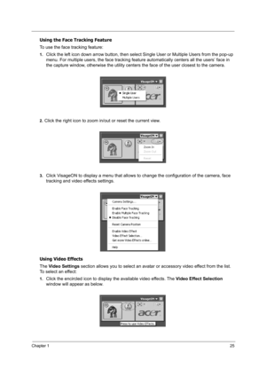 Page 34Chapter 125
Using the Face Tracking Feature
To use the face tracking feature:
1.Click the left icon down arrow button, then select Single User or Multiple Users from the pop-up 
menu. For multiple users, the face tracking feature automatically centers all the users’ face in 
the capture window, otherwise the utility centers the face of the user closest to the camera.
2.Click the right icon to zoom in/out or reset the current view.
3.Click VisageON to display a menu that allows to change the configuration...