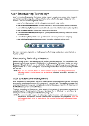 Page 36Chapter 127
Acer Empowering Technology
Acer’s innovative Empowering Technology toolbar makes it easy to have access to the frequently 
used functions and manage the notebook. Displayed by default in the upper-right corner of the 
screen, it features the following handy utilities:
•Acer ePower Management extends battery power via versatile usage profiles.
•Acer ePresentation Management connects to a projector and adjusts dispaly settings conveniently.
•Acer eDataSecurity Management protects data with...