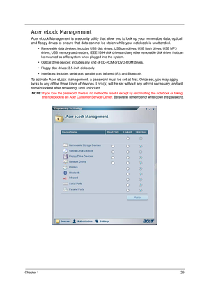 Page 38Chapter 129
Acer eLock Management
Acer eLock Management is a security utility that allow you to lock up your removable data, optical 
and floppy drives to ensure that data can not be stolen while your notebook is unattended.
• Removable data devices: includes USB disk drives, USB pen drives, USB flash drives, USB MP3 
drives, USB memory card readers, IEEE 1394 disk drives and any other removable disk drives that can 
be mounted as a file system when plugged into the system.
• Optical drive devices:...