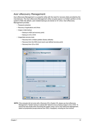 Page 40Chapter 131
Acer eRecovery Management
Acer eRecovery Management is a powerful utility with the need for recovery disks provided by the 
manufacturer. The Acer eRecovery Management utility occupies space in a hidden partition on the 
system’s HDD. Be default, user-created backups are stored on D: drive. Acer eRecovery 
Management provides:
• Password protection
• Recovery of applications and drives
• Image or data backup:
• Backup to HDD (set recovery point)
• Backup to CD or DVD
• Image/data recovery...