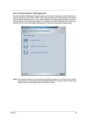 Page 44Chapter 135
Acer ePresentation Management
Acer ePresentation Management lets you project your computer’s display to an external device or 
projector using the hotkey:  + . If auto-detection hardware is implemented in the system 
and the external display supports it, your system display will be automatically switched out when an 
external display is connected to the system. For projectors and external devices that are not auto-
detected, launch Acer ePresentation Management to choose an appropriate...