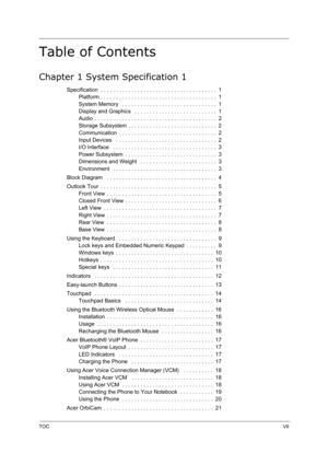 Page 7TOCVII
Table of Contents
Chapter 1 System Specification 1
Specification  . . . . . . . . . . . . . . . . . . . . . . . . . . . . . . . . . . . . . .  1
Platform . . . . . . . . . . . . . . . . . . . . . . . . . . . . . . . . . . . . . .  1
System Memory   . . . . . . . . . . . . . . . . . . . . . . . . . . . . . . .  1
Display and Graphics   . . . . . . . . . . . . . . . . . . . . . . . . . . .  1
Audio  . . . . . . . . . . . . . . . . . . . . . . . . . . . . . . . . . . . . . . . .  2
Storage Subsystem...