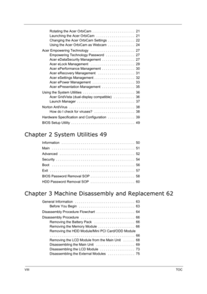 Page 8VIIITOC
Rotating the Acer OrbiCam  . . . . . . . . . . . . . . . . . . . . . .  21
Launching the Acer OrbiCam  . . . . . . . . . . . . . . . . . . . .  21
Changing the Acer OrbiCam Settings  . . . . . . . . . . . . . .  22
Using the Acer OrbiCam as Webcam  . . . . . . . . . . . . . .  24
Acer Empowering Technology   . . . . . . . . . . . . . . . . . . . . . . .  27
Empowering Technology Password   . . . . . . . . . . . . . . .  27
Acer eDataSecurity Management  . . . . . . . . . . . . . . . . .  27
Acer...