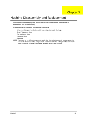 Page 71Chapter 362
This chapter contains step-by-step procedures on how to disassemble the notebook for 
maintenance and troubleshooting. 
To disassemble the computer, you need the tools below:
•Wrist ground strap and conductive mat for preventing electrostatic discharge
•Small Philips screw driver
•Flat head screw driver
•Hexagonal driver
•Tw e e z e r s
NOTE: The screws for the different components vary in size. During the disassembly process, group the 
screws with the corresponding components to avoid...