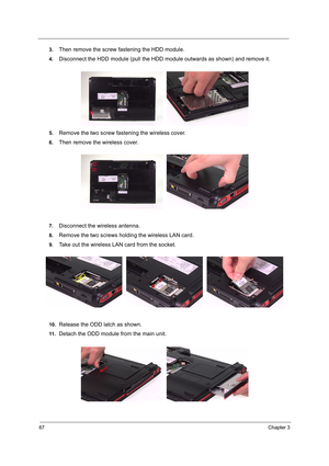 Page 7667Chapter 3
3.Then remove the screw fastening the HDD module.
4.Disconnect the HDD module (pull the HDD module outwards as shown) and remove it. 
5.Remove the two screw fastening the wireless cover.
6.Then remove the wireless cover.
7.Disconnect the wireless antenna.
8.Remove the two screws holding the wireless LAN card.
9.Take out the wireless LAN card from the socket.
10.Release the ODD latch as shown.
11 .Detach the ODD module from the main unit. 