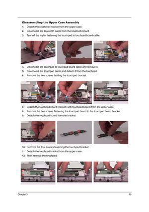 Page 79Chapter 370
Disassembling the Upper Case Assembly
1.Detach the bluetooth module from the upper case.
2.Disconnect the bluetooth cable from the bluetooth board.
3.Tear off the mylar fastening the touchpad to touchpad board cable.
4.Disconnect the touchpad to touchpad board cable and remove it.
5.Disconnect the touchpad cable and detach it from the touchpad.
6.Remove the two screws holding the touchpad bracket.
7.Detach the touchpad board bracket (with touchpad board) from the upper case.
8.Remove the two...