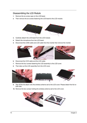 Page 8273Chapter 3
Disassembling the LCD Module
1.Remove the six screw caps on the LCD bezel.
2.Then remove the six screws fastening the LCD bezel to the LCD module.
3.Carefully detach the LCD bezel from the LCD module.
4.Detach the microphone from the LCD bezel.
5.Disconnect the LVDS cable and LCD cable from the inverter then remove the inverter.
6.Disconnect the CCD cable and the LCD cable.
7.Remove the four screws fastening the LCD assembly to the LCD cover.
8.Then take out the LCD assembly from the LCD...