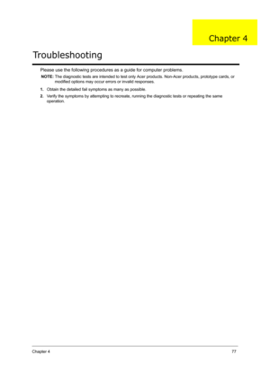 Page 86Chapter 477
Please use the following procedures as a guide for computer problems.
NOTE: The diagnostic tests are intended to test only Acer products. Non-Acer products, prototype cards, or 
modified options may occur errors or invalid responses.
1.Obtain the detailed fail symptoms as many as possible.
2.Verify the symptoms by attempting to recreate, running the diagnostic tests or repeating the same 
operation.
Troubleshooting
Chapter 4 