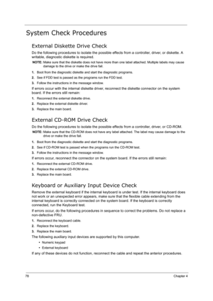 Page 8778Chapter 4
System Check Procedures
External Diskette Drive Check
Do the following procedures to isolate the possible effects from a controller, driver, or diskette. A 
writable, diagnostic diskette is required.
NOTE: Make sure that the diskette does not have more than one label attached. Multiple labels may cause 
damage to the drive or make the drive fail.
1.Boot from the diagnostic diskette and start the diagnostic programs.
2.See if FDD test is passed as the programs run the FDD test.
3.Follow the...