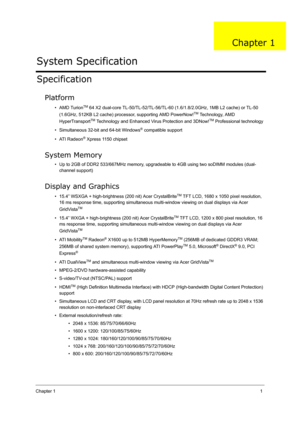 Page 10Chapter 11
Specification
Platform
•AMD TurionTM 64 X2 dual-core TL-50/TL-52/TL-56/TL-60 (1.6/1.8/2.0GHz, 1MB L2 cache) or TL-50 
(1.6GHz, 512KB L2 cache) processor, supporting AMD PowerNow!
TM Technology, AMD 
HyperTransport
TM Technology and Enhanced Virus Protection and 3DNow!TM Professional technology
• Simultaneous 32-bit and 64-bit Windows
® compatible support
• ATI Radeon
® Xpress 1150 chipset
System Memory
• Up to 2GB of DDR2 533/667MHz memory, upgradeable to 4GB using two soDIMM modules (dual-...