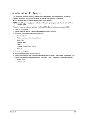 Page 100Chapter 491
Undetermined Problems
The diagnostic problems does not identify which devices fail, which devices are incorrectly 
installed, whether a short circuit happens, or whether the system is inoperative.
NOTE: Verify if all devices attached are supported by the computer.
NOTE: Verify if the power supply used at the time of failure is operating correctly. You can refer to “Power 
System Check”.
Follow the procedures below to isolate the failing FRU. Do not isolate non-defective FRU.
1.Power off the...