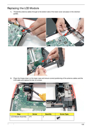 Page 115Chapter 3105
Replacing the LCD Module
1.Thread the antenna cables through to the bottom side of the lower cover and place in the retention 
guides.
 
2.Place the hinges down on the lower case and ensure correct positioning of the antenna cables and the 
LCD cable and replace the two (2) screws.
StepScrewQuantityScrew Type.
LCD Module Assembly 2*5 2 