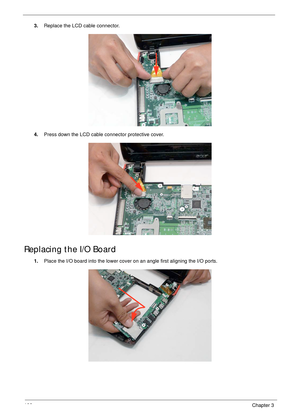 Page 116106Chapter 3
3.Replace the LCD cable connector.
4.Press down the LCD cable connector protective cover.
Replacing the I/O Board
1.Place the I/O board into the lower cover on an angle first aligning the I/O ports.  