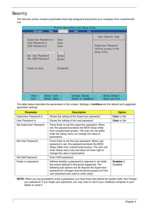 Page 3626Chapter 2
Security
The Security screen contains parameters that help safeguard and protect your computer from unauthorized 
use.
The table below describes the parameters in this screen. Settings in boldface are the default and suggested 
parameter settings.
NOTE: When you are prompted to enter a password, you have three tries before the system halts. Don’t forget 
your password. If you forget your password, you may have to return your notebook computer to your 
dealer to reset it....