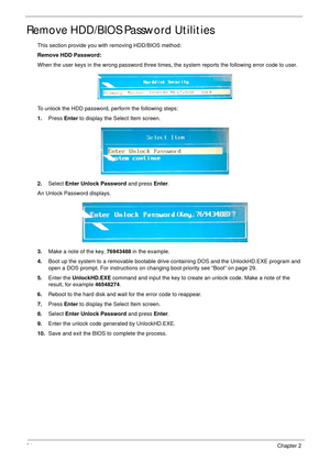 Page 4434Chapter 2
Remove HDD/BIOS Password Utilities
This section provide you with removing HDD/BIOS method:
Remove HDD Password:
When the user keys in the wrong password three times, the system reports the following error code to user.
To unlock the HDD password, perform the following steps:
1.Press Enter to display the Select Item screen.
2.Select Enter Unlock Password and press Enter.
An Unlock Password displays.
3.Make a note of the key, 76943488 in the example.
4.Boot up the system to a removable bootable...
