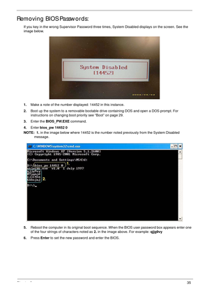 Page 45Chapter 235
Removing BIOS Passwords:
If you key in the wrong Supervisor Password three times, System Disabled displays on the screen. See the 
image below.
1.Make a note of the number displayed: 14452 in this instance.
2.Boot up the system to a removable bootable drive containing DOS and open a DOS prompt. For 
instructions on changing boot priority see “Boot” on page 29.
3.Enter the BIOS_PW.EXE command. 
4.Enter bios_pw 14452 0 
NOTE:  1. in the image below where 14452 is the number noted previously...