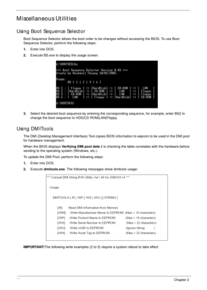 Page 4636Chapter 2
Miscellaneous Utilities
Using Boot Sequence Selector
Boot Sequence Selector allows the boot order to be changes without accessing the BIOS. To use Boot 
Sequence Selector, perform the following steps:
1.Enter into DOS.
2.Execute BS.exe to display the usage screen.
3.Select the desired boot sequence by entering the corresponding sequence, for example, enter BS2 to 
change the boot sequence to HDD|CD ROM|LAN|Floppy.
Using DMITools
The DMI (Desktop Management Interface) Tool copies BIOS...