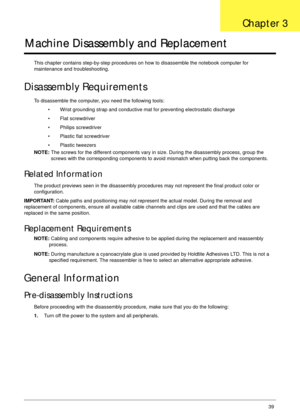 Page 49Chapter 339
Machine Disassembly and Replacement
This chapter contains step-by-step procedures on how to disassemble the notebook computer for 
maintenance and troubleshooting.
Disassembly Requirements
To disassemble the computer, you need the following tools:
• Wrist grounding strap and conductive mat for preventing electrostatic discharge
• Flat screwdriver
• Philips screwdriver
• Plastic flat screwdriver
• Plastic tweezers
NOTE: The screws for the different components vary in size. During the...