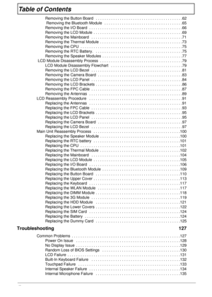 Page 8viii
Table of Contents
Removing the Button Board   . . . . . . . . . . . . . . . . . . . . . . . . . . . . . . . . . . . . . . . .62
 Removing the Bluetooth Module   . . . . . . . . . . . . . . . . . . . . . . . . . . . . . . . . . . . .65
Removing the I/O Board  . . . . . . . . . . . . . . . . . . . . . . . . . . . . . . . . . . . . . . . . . . .66
Removing the LCD Module  . . . . . . . . . . . . . . . . . . . . . . . . . . . . . . . . . . . . . . . . .69
Removing the Mainboard   . . . . . . . . . . . ....