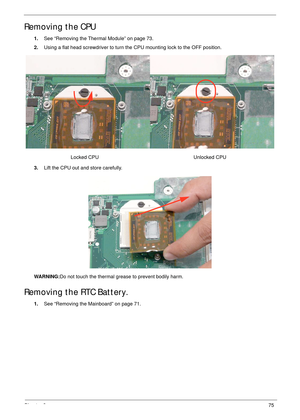 Page 85Chapter 375
Removing the CPU
1.See “Removing the Thermal Module” on page 73.
2.Using a flat head screwdriver to turn the CPU mounting lock to the OFF position.
3.Lift the CPU out and store carefully.
WARNING:Do not touch the thermal grease to prevent bodily harm.
Removing the RTC Battery.
1.See “Removing the Mainboard” on page 71.                 Locked CPU                        Unlocked CPU 