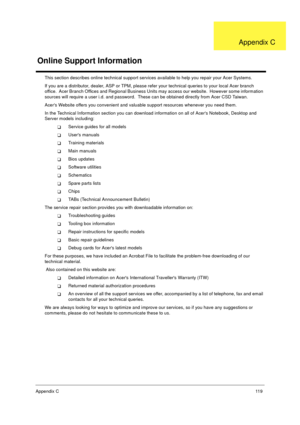 Page 126Appendix C11 9
This section describes online technical support services available to help you repair your Acer Systems.
If you are a distributor, dealer, ASP or TPM, please refer your technical queries to your local Acer branch 
office.  Acer Branch Offices and Regional Business Units may access our website.  However some information 
sources will require a user i.d. and password.  These can be obtained directly from Acer CSD Taiwan.
Acers Website offers you convenient and valuable support resources...