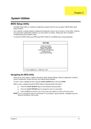 Page 38Chapter 231
BIOS Setup Utility
The BIOS Setup Utility is a hardware configuration program built into your computer’s BIOS (Basic Input/
Output System).
Your computer is already properly configured and optimized, and you do not need to run this utility.  However, 
if you encounter configuration problems, you may need to run Setup.  Please also refer to Chapter 4 
Troubleshooting when problem arises.
To activate the BIOS Utility, press F2
 during POST (while the TravelMate logo is being displayed)....