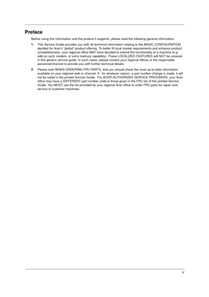 Page 5V
Preface
Before using this information and the product it supports, please read the following general information.
1.
This Service Guide provides you with all technical information relating to the BASIC CONFIGURATION 
decided for Acers global product offering. To better fit local market requirements and enhance product 
competitiveness, your regional office MAY have decided to extend the functionality of a machine (e.g. 
add-on card, modem, or extra memory capability). These LOCALIZED FEATURES will NOT...