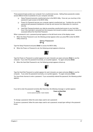 Page 44Chapter 237
Three password types protect your computer from unauthorized access.  Setting these passwords creates 
several different levels of protection for your computer and data:
!Setup Password prevents unauthorized entry to the BIOS Utility.  Once set, you must key-in this 
password to gain access to the BIOS Utility.  
!Power-On Password secures your computer against unauthorized use.  Combine the use of this 
password with password checkpoints on boot-up and resume from hibernation for maximum...