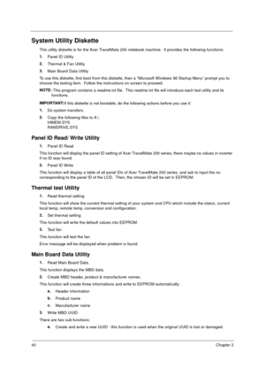 Page 4740Chapter 2
System Utility Diskette
This utility diskette is for the Acer TravelMate 200 notebook machine.  It provides the following functions:
1.
Panel ID Utility
2.
Thermal & Fan Utility
3.
Main Board Data Utility
To use this diskette, first boot from this diskette, then a “Microsoft Windows 98 Startup Menu” prompt you to 
choose the testing item.  Follow the instructions on screen to proceed.
NOTE: 
This program contains a readme.txt file.  This readme.txt file will introduce each test utility and...