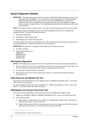 Page 4942Chapter 2
System Diagnostic Diskette
IMPORTANT:
 1The diagnostics program here that we used is called PQA (Product Quality Assurance) and is 
provided by Acer Headquarters.  You can utilize it as a basic diagnostic tool.  To get this program, 
either download it from http://csd.acer.com.tw or find it in the TravelMate 200 service CD kit. 
To better fit local service requirements, your regional office MAY have other diagnostic program.  
Please contact your regional offices or the responsible...