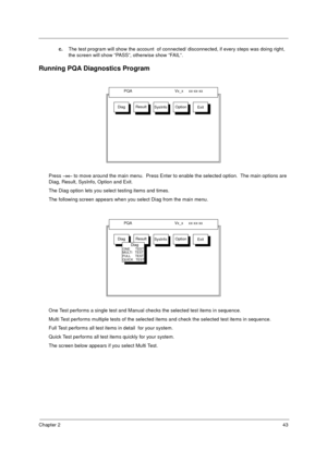 Page 50Chapter 243
c.The test program will show the account  of connected/ disconnected, if every steps was doing right, 
the screen will show “PASS”, otherwise show “FAIL”.
Running PQA Diagnostics Program
Press →←
→←→← →← to move around the main menu.  Press Enter to enable the selected option.  The main options are 
Diag, Result, SysInfo, Option and Exit.
The Diag option lets you select testing items and times.
The following screen appears when you select Diag from the main menu.
One Test performs a single...