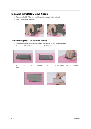 Page 5750Chapter 3
Removing the CD-ROM Drive Module
1.
To remove the CD-ROM drive module, push the release button outward.
2.
Slide it out from the machine.
Disassembling the CD-ROM Drive Module
1.
To disassemble the CD-ROM drive module, first remove the four screws as shown.
2.
Remove the CD-ROM drive module from the CD-ROM drive chassis.
3.
Remove the two screws from the CD-ROM board, then remove the CD-ROM board from the CD-ROM 
drive. 