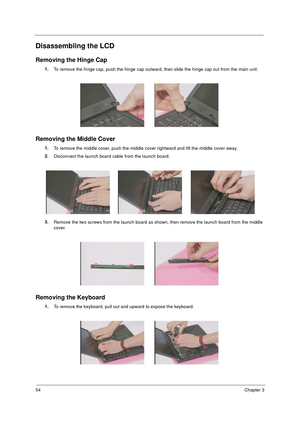 Page 6154Chapter 3
Disassembling the LCD
Removing the Hinge Cap
1.
To remove the hinge cap, push the hinge cap outward, then slide the hinge cap out from the main unit.
Removing the Middle Cover
1.
To remove the middle cover, push the middle cover rightward and lift the middle cover away.
2.
Disconnect the launch board cable from the launch board.
3.
Remove the two screws from the launch board as shown, then remove the launch board from the middle 
cover.
Removing the Keyboard
1.
To remove the keyboard, pull...