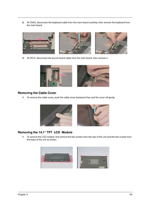 Page 62Chapter 355
2.At CNX2, disconnect the keyboard cable from the main board carefully, then remove the keyboard from 
the main board.
3.At CN10, disconnect the launch board cable from the main board, then remove it.
Removing the Cable Cover
1.To remove the cable cover, push the cable cover backward then pull the cover off gently.
Removing the 14.1” TFT  LCD  Module
1.To remove the LCD module, first remove the two screws from the rear of the unit and the two screws from 
the base of the unit as shown. 