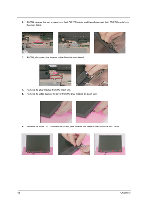 Page 6356Chapter 3
2.At CN9, remove the two screws from the LCD FPC cable, and then disconnect the LCD FPC cable from 
the main board.
3.At CN8, disconnect the inverter cable from the main board.
4.Remove the LCD module from the main unit.
5.Remove the video capture kit cover from the LCD module on each side.
6.Remove the three LCD cushions as shown, next remove the three screws from the LCD bezel. 