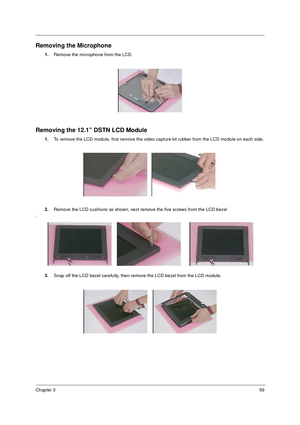 Page 66Chapter 359
Removing the Microphone
1.
Remove the microphone from the LCD.
Removing the 12.1” DSTN LCD Module
1.To remove the LCD module, first remove the video capture kit rubber from the LCD module on each side.
2. Remove the LCD cushions as shown, next remove the five screws from the LCD bezel
.
3.Snap off the LCD bezel carefully, then remove the LCD bezel from the LCD module. 